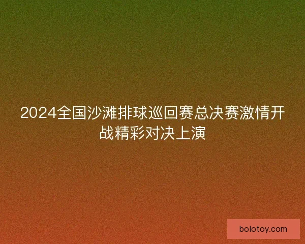 2024全国沙滩排球巡回赛总决赛激情开战精彩对决上演