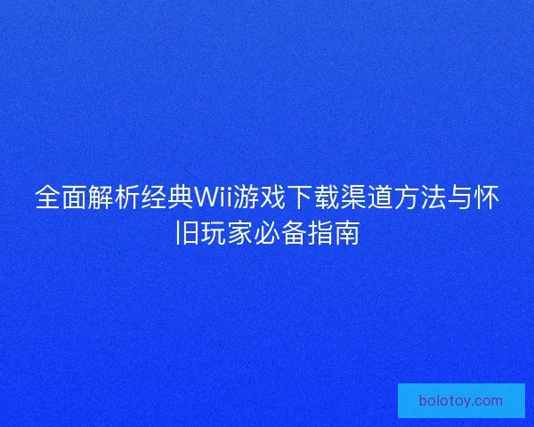 全面解析经典Wii游戏下载渠道方法与怀旧玩家必备指南