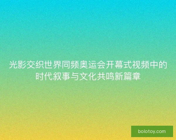 光影交织世界同频奥运会开幕式视频中的时代叙事与文化共鸣新篇章