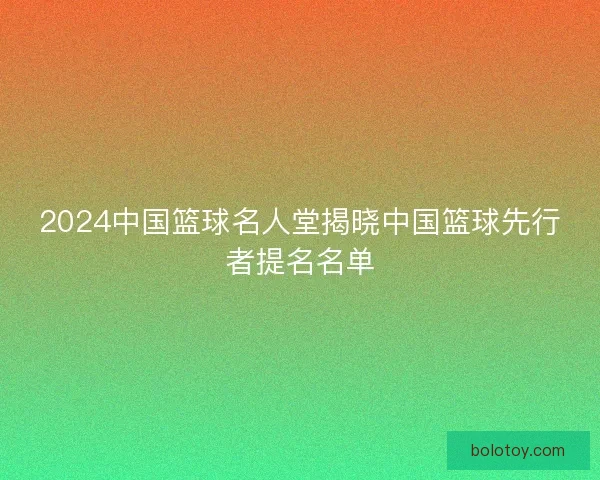 2024中国篮球名人堂揭晓中国篮球先行者提名名单