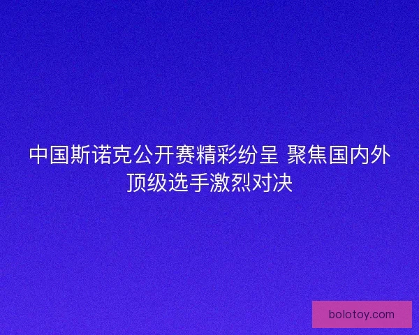 中国斯诺克公开赛精彩纷呈 聚焦国内外顶级选手激烈对决