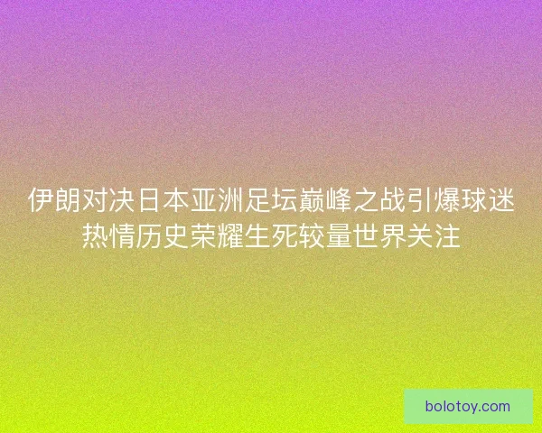 伊朗对决日本亚洲足坛巅峰之战引爆球迷热情历史荣耀生死较量世界关注