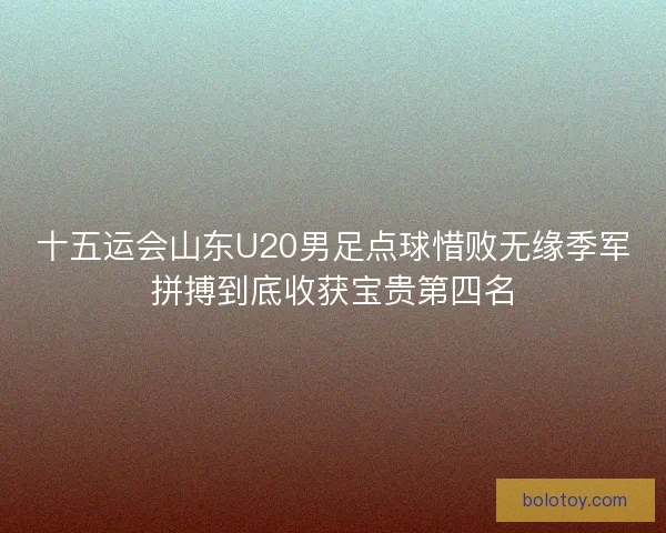 十五运会山东U20男足点球惜败无缘季军拼搏到底收获宝贵第四名