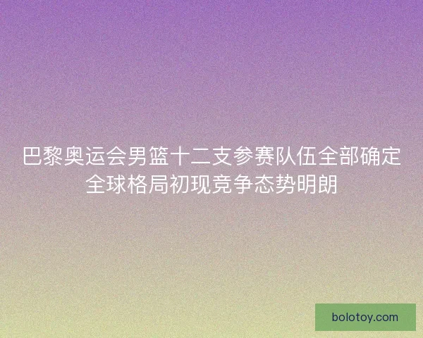 巴黎奥运会男篮十二支参赛队伍全部确定全球格局初现竞争态势明朗