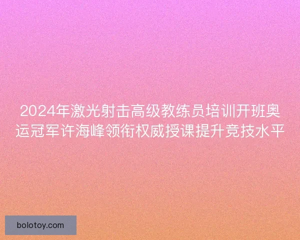 2024年激光射击高级教练员培训开班奥运冠军许海峰领衔权威授课提升竞技水平