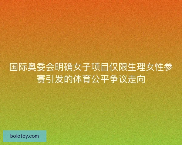 国际奥委会明确女子项目仅限生理女性参赛引发的体育公平争议走向