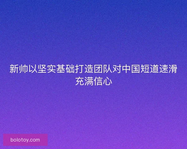 新帅以坚实基础打造团队对中国短道速滑充满信心
