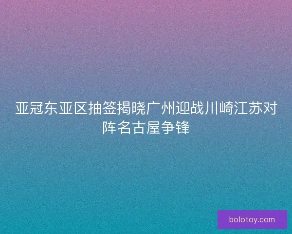 亚冠东亚区抽签揭晓广州迎战川崎江苏对阵名古屋争锋