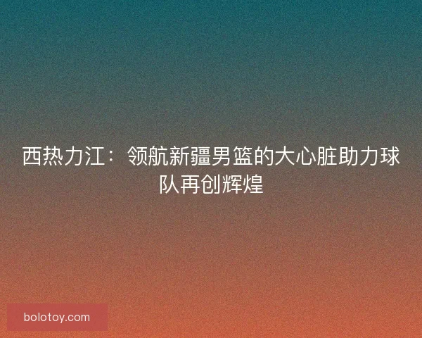 西热力江：领航新疆男篮的大心脏助力球队再创辉煌
