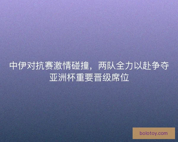 中伊对抗赛激情碰撞，两队全力以赴争夺亚洲杯重要晋级席位