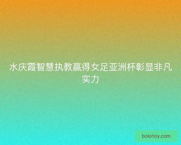 水庆霞智慧执教赢得女足亚洲杯彰显非凡实力