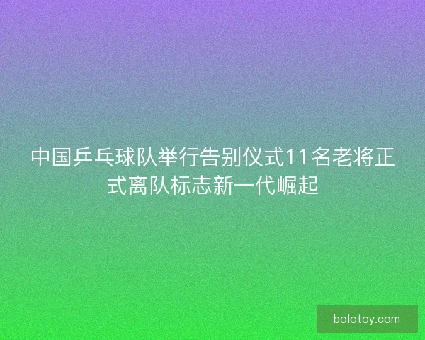 中国乒乓球队举行告别仪式11名老将正式离队标志新一代崛起