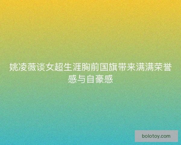 姚凌薇谈女超生涯胸前国旗带来满满荣誉感与自豪感