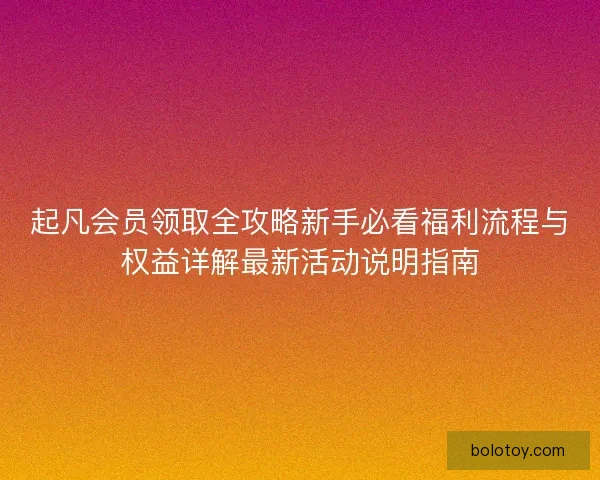 起凡会员领取全攻略新手必看福利流程与权益详解最新活动说明指南
