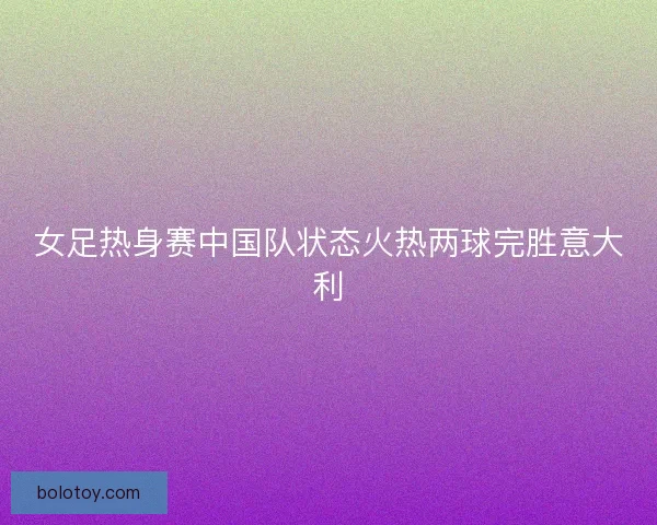 女足热身赛中国队状态火热两球完胜意大利 女足热身赛中国队状态火热两球完胜意大利
