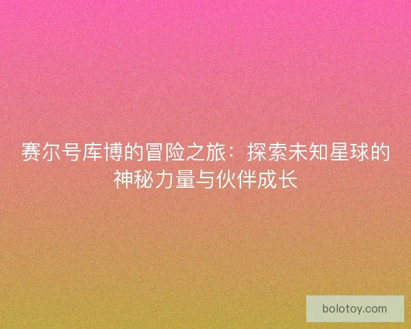 赛尔号库博的冒险之旅:探索未知星球的神秘力量与伙伴成长 赛尔号库博的冒险之旅:探索未知星球的神秘力量与伙伴成长