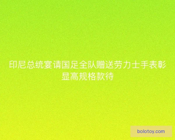 印尼总统宴请国足全队赠送劳力士手表彰显高规格款待 印尼总统宴请国足全队赠送劳力士手表彰显高规格款待