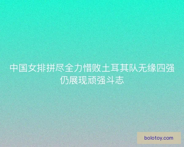 中国女排拼尽全力惜败土耳其队无缘四强仍展现顽强斗志