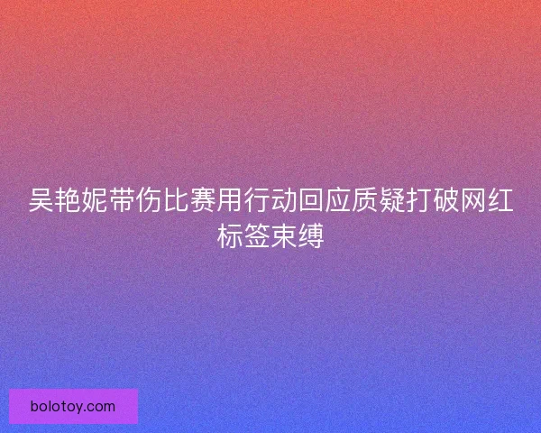吴艳妮带伤比赛用行动回应质疑打破网红标签束缚